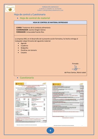 FORMACIÓN ANPAVECO
C/ BAILÉN, 25, MADRID; TEL: 91/7459785
CORREO: CURSO@FORMACIÓNANPAVECO.COM
9
Hoja de control y Cuestionario
 Hoja de control de material
 Cuestionario
HOJA DE CONTROL DE MATERIAL ENTREGADO
CURSO: Trastornos de la conducta alimentaria
COORDINADOR: Jacinto Oregón Gómez
FORMADOR: Inmaculada Puente Ríos
La empresa XXX, en el desarrollo de la presente acción formativa, ha hecho entrega al
trabajador abajo firmante del siguiente material:
 Agenda
 Cuaderno
 Bolígrafos
 Pendrive con temario
 Carpeta
Firmado:
del Pozo Santos, María Isabel
 