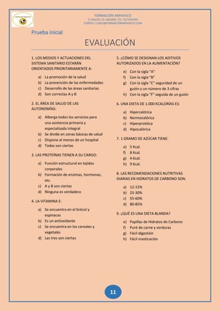 FORMACIÓN ANPAVECO
C/ BAILÉN, 25, MADRID; TEL: 91/7459785
CORREO: CURSO@FORMACIÓNANPAVECO.COM
11
Prueba inicial
EVALUACIÓN
1. LOS MEDIOS Y ACTUACIONES DEL
SISTEMA SANITARIO ESTARÁN
ORIENTADOS PRIORITARIAMENTE A:
a) La promoción de la salud
b) La prevención de las enfermedades
c) Desarrollo de las áreas sanitarias
d) Son correctas A y B
2. EL ÁREA DE SALUD DE LAS
AUTONOMÍAS:
a) Alberga todos los servicios para
una asistencia primaria y
especializada integral
b) Se divide en zonas básicas de salud
c) Dispone al menos de un hospital
d) Todas son ciertas
3. LAS PROTEÍNAS TIENEN A SU CARGO:
a) Función estructural en tejidos
corporales
b) Formación de enzimas, hormonas,
etc.
c) A y B son ciertas
d) Ninguna es verdadera
4. LA VITAMINA E:
a) Se encuentra en el brécol y
espinacas
b) Es un antioxidante
c) Se encuentra en los cereales y
vegetales
d) Las tres son ciertas
5. ¿CÓMO SE DESIGNAN LOS ADITIVOS
AUTORIZADOS EN LA ALIMENTACIÓN?
e) Con la sigla "A"
f) Con la sigla "B"
g) Con la sigla "C" seguridad de un
guión y un número de 3 cifras
h) Con la sigla "F" seguida de un guión
6. UNA DIETA DE 1.000 KCALORÍAS ES:
a) Hipercalórica
b) Normocalórica
c) Hiperprotéica
d) Hipocalórica
7. 1 GRAMO DE AZÚCAR TIENE:
e) 5 Kcal.
f) 8 Kcal.
g) 4 Kcal.
h) 9 Kcal.
8. LAS RECOMENDACIONES NUTRITIVAS
DIARIAS EN HIDRATOS DE CARBONO SON:
a) 12-15%
b) 25-30%
c) 55-60%
d) 80-85%
9. ¿QUÉ ES UNA DIETA BLANDA?
e) Papillas de Hidratos de Carbono
f) Puré de carne y verduras
g) Fácil digestión
h) Fácil masticación
 