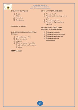 FORMACIÓN ANPAVECO
C/ BAILÉN, 25, MADRID; TEL: 91/7459785
CORREO: CURSO@FORMACIÓNANPAVECO.COM
13
20. EL YOGUR ES UNA LECHE:
e) Cuajada
f) Ácida
g) Fermentada
h) Deshidratada
PREGUNTAS DE RESERVA:
21. EN UNA DIETA CUANTITATIVA HAY QUE
CALCULAR:
a) Sólo establecer una dieta
b) Quitar las proteínas
c) Las grasas
d) Calcular las calorías y la cantidad
de cada nutriente que forma parte
de la dieta
22. UN ALIMENTO TRANSGÉNICO ES:
a) Alimento científico
b) Alimento que implica riesgo para la
salud
c) Alimento precocinado
d) Alimento en el que se aplica la
ingeniería
23. LOS ACEITES DE COCO Y PALMA
CONTIENEN FUNDAMENTALMENTE:
a) Ácidos grasos saturados
b) Ácidos grasos monoinsaturados
c) Ácidos grasos poliinsaturados
d) Ácidos grasos mono y
poliinsaturados
RESULTADO:
 