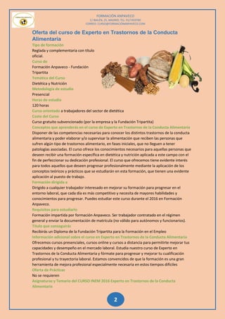FORMACIÓN ANPAVECO
C/ BAILÉN, 25, MADRID; TEL: 91/7459785
CORREO: CURSO@FORMACIÓNANPAVECO.COM
2
Oferta del curso de Experto en Trastornos de la Conducta
Alimentaria
Tipo de formación
Reglada y complementaria con título
oficial.
Curso de
Formación Anpaveco - Fundación
Tripartita
Temática del Curso
Dietética y Nutrición
Metodología de estudio
Presencial
Horas de estudio
120 horas
Curso orientado a trabajadores del sector de dietética
Coste del Curso
Curso gratuito subvencionado (por la empresa y la Fundación Tripartita)
Conceptos que aprenderás en el curso de Experto en Trastornos de la Conducta Alimentaria
Disponer de las competencias necesarias para conocer los distintos trastornos de la conducta
alimentaria y poder elaborar y/o supervisar la alimentación que reciben las personas que
sufren algún tipo de trastornos alimentario, en fases iniciales, que no lleguen a tener
patologías asociadas. El curso ofrece los conocimientos necesarios para aquellas personas que
deseen recibir una formación específica en dietética y nutrición aplicada a este campo con el
fin de perfeccionar su dedicación profesional. El curso que ofrecemos tiene evidente interés
para todos aquellos que deseen progresar profesionalmente mediante la aplicación de los
conceptos teóricos y prácticos que se estudiarán en esta formación, que tienen una evidente
aplicación al puesto de trabajo.
Formación dirigida a
Dirigido a cualquier trabajador interesado en mejorar su formación para progresar en el
entorno laboral, que cada día es más competitivo y necesita de mayores habilidades y
conocimientos para progresar. Puedes estudiar este curso durante el 2016 en Formación
Anpaveco.
Requisitos para estudiarlo
Formación impartida por formación Anpaveco. Ser trabajador contratado en el régimen
general y enviar la documentación de matrícula (no válido para autónomos y funcionarios).
Título que conseguirás
Recibirás un Diploma de la Fundación Tripartita para la Formación en el Empleo
Información adicional sobre el curso en Experto en Trastornos de la Conducta Alimentaria
Ofrecemos cursos presenciales, cursos online y cursos a distancia para permitirte mejorar tus
capacidades y desempeño en el mercado laboral. Estudia nuestro curso de Experto en
Trastornos de la Conducta Alimentaria y fórmate para progresar y mejorar tu cualificación
profesional y tu trayectoria laboral. Estamos convencidos de que la formación es una gran
herramienta de mejora profesional especialmente necesaria en estos tiempos difíciles
Oferta de Prácticas
No se requieren
Asignaturas y Temario del CURSO INEM 2016 Experto en Trastornos de la Conducta
Alimentaria
 
