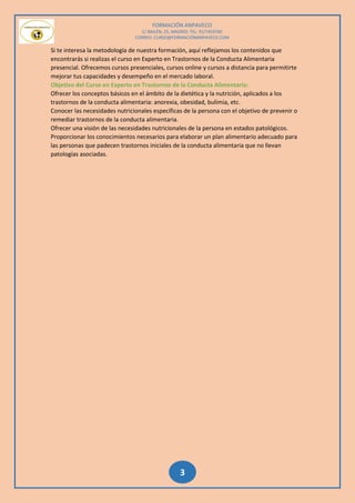 FORMACIÓN ANPAVECO
C/ BAILÉN, 25, MADRID; TEL: 91/7459785
CORREO: CURSO@FORMACIÓNANPAVECO.COM
3
Si te interesa la metodología de nuestra formación, aquí reflejamos los contenidos que
encontrarás si realizas el curso en Experto en Trastornos de la Conducta Alimentaria
presencial. Ofrecemos cursos presenciales, cursos online y cursos a distancia para permitirte
mejorar tus capacidades y desempeño en el mercado laboral.
Objetivo del Curso en Experto en Trastornos de la Conducta Alimentaria:
Ofrecer los conceptos básicos en el ámbito de la dietética y la nutrición, aplicados a los
trastornos de la conducta alimentaria: anorexia, obesidad, bulimia, etc.
Conocer las necesidades nutricionales específicas de la persona con el objetivo de prevenir o
remediar trastornos de la conducta alimentaria.
Ofrecer una visión de las necesidades nutricionales de la persona en estados patológicos.
Proporcionar los conocimientos necesarios para elaborar un plan alimentario adecuado para
las personas que padecen trastornos iniciales de la conducta alimentaria que no llevan
patologías asociadas.
 