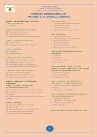 FORMACIÓN ANPAVECO
C/ BAILÉN, 25, MADRID; TEL: 91/7459785
CORREO: CURSO@FORMACIÓNANPAVECO.COM
4
TEMARIO DEL CURSO DE FORMACIÓN
TRASTORNOS DE LA CONDUCTA ALIMENTARIA
MÓDULO 1. REPASO DE DIETÉTICA Y NUTRICIÓN.
TEMA 1. INTRODUCCIÓN.
1.1. Conceptos.
TEMA 2. CLASIFICACIÓN DE LOS ALIMENTOS.
2.1. Clasificación de los alimentos.
2.2. Clasificación de los nutrientes.
2.3. Necesidades de nutrientes: pirámide nutricional.
TEMA 3. EL SISTEMA GASTROINTESTINAL.
3.1. Conceptos básicos.
3.2. Fisiología y anatomía del aparato digestivo.
TEMA 4. LA DIGESTIÓN.
4.1. Introducción.
4.2. Hiperpermeabilidad.
TEMA 5. NECESIDADES NUTRICIONALES I.
5.1. Transformaciones energéticas celulares.
5.2. Unidades de medida de la energía.
5.3. Necesidades energéticas del adulto sano.
5.4. Necesidades energéticas totales según la FAO.
TEMA 6. NECESIDADES NUTRICIONALES II.
6.1. Valor energético de los alimentos.
6.2. Tablas de composición de los alimentos.
6.3. Ley de isodinamia y ley de los mínimos.
MÓDULO 2. TRASTORNOS DE LA CONDUCTA
ALIMENTARIA.
TEMA 1. TRASTORNOS ALIMENTARIOS O
PSICOPATOLOGÍA ALIMENTARIA.
1.1. Historia de los trastornos de la conducta alimentaria.
1.2. Clasificación actual de los trastornos de la conducta
alimentaria.
1.3. Contexto sociocultural de los trastornos de la conducta
alimentaria.
TEMA 2. LA OBESIDAD.
2.1. Concepto y clasificación de la obesidad.
2.2. Epidemiología.
2.3. Obesidad en diferentes momentos de la vida.
2.4. Obesidad y complicaciones asociadas.
2.5. Normas alimentarías en la obesidad.
TEMA 3. ANOREXIA.
3.1. Concepto y clasificación de la anorexia.
3.2. Manifestaciones clínicas.
3.3. Criterios de diagnóstico.
3.4. Tratamiento, evolución y pronóstico.
TEMA 4. LA BULIMIA.
4.1. Concepto y clasificación.
4.2. Causas, incidencia y factores de riesgo.
4.3. Manifestaciones clínicas.
4.4. Criterios diagnósticos.
4.5. Evolución y pronóstico.
4.6. Diferencias entre anorexia y bulimia.
TEMA 5. OTROS TRASTORNOS DE CONDUCTA
ALIMENTARIA.
5.1. Vigorexia.
5.2. Ortorexia.
5.3. Trastorno por atracón.
5.4. Desnutrición.
TEMA 6. EVALUACIÓN CLÍNICA Y CRITERIOS
DIAGNÓSTICOS DE LOS TRASTORNOS DE LA CONDUCTA
ALIMENTARIA. DIAGNÓSTICO DIFERENCIAL.
6.1. El proceso de evaluación.
6.2. Criterios diagnósticos.
6.3. Diagnóstico diferencial.
TEMA 7. FISIOLOGÍA Y NEUROBIOLOGÍA DE LA
REGULACIÓN DE LA CONDUCTA ALIMENTARIA.
7.1. Desarrollo de la conducta alimentaria y sus
alteraciones.
7.2. Alteraciones neurobiológicas.
TEMA 8. TRATAMIENTO INTERDISCIPLINARIO DE LOS
TRASTORNOS DE LA CONDUCTA.
8.1. Niveles de tratamiento.
8.2. Psicoterapia y psicofarmacología.
8.3. Abordaje clínico y nutricional.
8.4. Otros abordajes.
MÓDULO 3: INGLES TECNICO Y ATENCION AL CLIENTE
 
