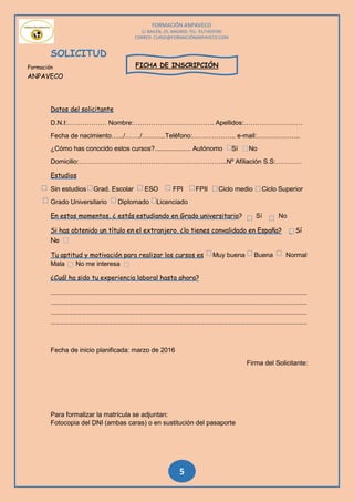 FORMACIÓN ANPAVECO
C/ BAILÉN, 25, MADRID; TEL: 91/7459785
CORREO: CURSO@FORMACIÓNANPAVECO.COM
5
SOLICITUD
FICHA DE INSCRIPCIÓN
Datos del solicitante
D.N.I:……………… Nombre:………………………………. Apellidos:………………………
Fecha de nacimiento….../……./………..Teléfono:……………….. e-mail:………………..
¿Cómo has conocido estos cursos?.................... Autónomo Sí No
Domicilio:…………………………………………………………..Nº Afiliación S.S:…………
Estudios
Sin estudios Grad. Escolar ESO FPI FPII Ciclo medio Ciclo Superior
Grado Universitario Diplomado Licenciado
En estos momentos, ¿ estás estudiando en Grado universitario? Sí No
Si has obtenido un título en el extranjero, ¿lo tienes convalidado en España? Sí
No
Tu aptitud y motivación para realizar los cursos es Muy buena Buena Normal
Mala No me interesa
¿Cuál ha sido tu experiencia laboral hasta ahora?
…………………………………………………………………………………………………………………………………………………………
…………………………………………………………………………………………………………………………………………………………
…………………………………………………………………………………………………………………………………………………………
…………………………………………………………………………………………………………………………………………………………
Fecha de inicio planificada: marzo de 2016
Firma del Solicitante:
Para formalizar la matrícula se adjuntan:
Fotocopia del DNI (ambas caras) o en sustitución del pasaporte
Formación
ANPAVECO
 