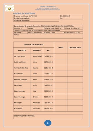 FORMACIÓN ANPAVECO
C/ BAILÉN, 25, MADRID; TEL: 91/7459785
CORREO: CURSO@FORMACIÓNANPAVECO.COM
6
CONTROL DE ASISTENCIA
Empresa bonificada: ANPAVECO CIF: B8093645
Entidad organizadora: CIF:
Código de agrupación:
Denominación de la acción formativa: TRASTORNOS EN LA CONDUCTA ALIMENTARIA
Numero: 1 Grupo: 1 Fecha de inicio: 01.03.16 Fecha de fin: 18.04.16
Formador/ Responsable de la formación: Inmaculada Puente Ríos
Sesión Nº: 1 Fecha: 01 marzo 16 Mañana/ Tarde: T Horario: 16:00 – 21:45
Firma:
DATOS DE LOS ASISTENTES
FIRMAS OBSERVACIONES
APELLIDOS NOMBRES N.I. F
del Pozo Santos María Isabel 54318752-L
Gutiérrez Martín Jaime 68721459-A
Hermosilla Sánchez Susana 00215733-O
Ruiz Minerva Isabel 31211117-S
Remingo Domingo Remo 99873218-P
Patos Lago Jesús 54876935-E
Casas Domingo Itziar 96569587-R
Casas Domingo Cristian 52325487-A
Mar López Ana Isabel 76157957-D
Ruso Pesco Sebastián 98763154-K
OBSERVACIONES GENERALES:
 