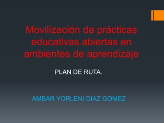 Movilización de prácticas
educativas abiertas en
ambientes de aprendizaje
AMBAR YORLENI DIAZ GOMEZ
PLAN DE RUTA.
 
