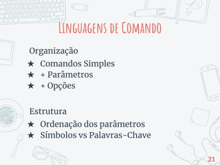 Organização
★ Comandos Simples
★ + Parâmetros
★ + Opções
Estrutura
★ Ordenação dos parâmetros
★ Símbolos vs Palavras-Chave
Linguagens de Comando
21
 