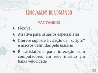 VANTAGENS
★ Flexível
★ Atrativa para usuários especialistas
★ Oferece suporte à criação de “scripts”
e macros definidos pelo usuário
★ É satisfatório para interação com
computadores em rede mesmo em
baixa velocidade
Linguagens de Comando
22
 