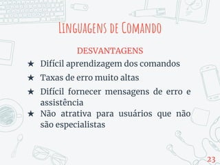 DESVANTAGENS
★ Difícil aprendizagem dos comandos
★ Taxas de erro muito altas
★ Difícil fornecer mensagens de erro e
assistência
★ Não atrativa para usuários que não
são especialistas
Linguagens de Comando
23
 