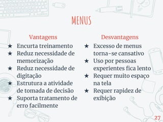 MENUS
Vantagens
★ Encurta treinamento
★ Reduz necessidade de
memorização
★ Reduz necessidade de
digitação
★ Estrutura a atividade
de tomada de decisão
★ Suporta tratamento de
erro facilmente
Desvantagens
★ Excesso de menus
torna-se cansativo
★ Uso por pessoas
experientes fica lento
★ Requer muito espaço
na tela
★ Requer rapidez de
exibição
27
 