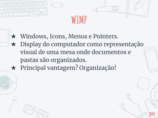 WIMP
★ Windows, Icons, Menus e Pointers.
★ Display do computador como representação
visual de uma mesa onde documentos e
pastas são organizados.
★ Principal vantagem? Organização!
30
 