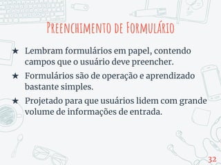 Preenchimento de Formulário
★ Lembram formulários em papel, contendo
campos que o usuário deve preencher.
★ Formulários são de operação e aprendizado
bastante simples.
★ Projetado para que usuários lidem com grande
volume de informações de entrada.
32
 