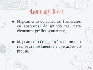 Manipulação Direta
★ Mapeamento de conceitos (concretos
ou abstratos) do mundo real para
elementos gráficos concretos.
★ Mapeamento de operações do mundo
real para movimentos e operações do
mouse.
35
 