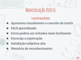 Manipulação Direta
VANTAGENS
★ Apresenta visualmente o conceito de tarefa
★ Fácil aprendizado
★ Erros podem ser evitados mais facilmente
★ Encoraja a exploração
★ Satisfação subjetiva alta
★ Memória de reconhecimento
36
 