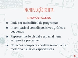 Manipulação Direta
DESVANTAGENS
★ Pode ser mais difícil de programar
★ Incompatível com dispositivos gráficos
pequenos
★ Representação visual e espacial nem
sempre é a preferível
★ Notações compactas podem se enquadrar
melhor a usuários especialistas
37
 