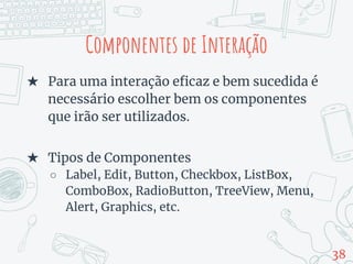 Componentes de Interação
★ Para uma interação eficaz e bem sucedida é
necessário escolher bem os componentes
que irão ser utilizados.
★ Tipos de Componentes
○ Label, Edit, Button, Checkbox, ListBox,
ComboBox, RadioButton, TreeView, Menu,
Alert, Graphics, etc.
38
 