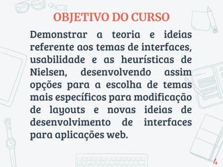 Demonstrar a teoria e ideias
referente aos temas de interfaces,
usabilidade e as heurísticas de
Nielsen, desenvolvendo assim
opções para a escolha de temas
mais específicos para modificação
de layouts e novas ideias de
desenvolvimento de interfaces
para aplicações web.
OBJETIVO DO CURSO
4
 