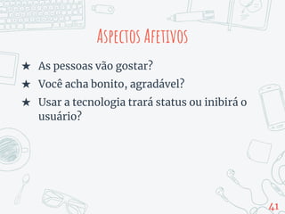 Aspectos Afetivos
★ As pessoas vão gostar?
★ Você acha bonito, agradável?
★ Usar a tecnologia trará status ou inibirá o
usuário?
41
 