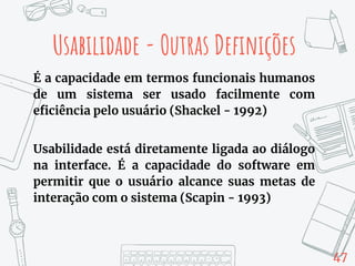 47
Usabilidade - Outras Definições
É a capacidade em termos funcionais humanos
de um sistema ser usado facilmente com
eficiência pelo usuário (Shackel - 1992)
Usabilidade está diretamente ligada ao diálogo
na interface. É a capacidade do software em
permitir que o usuário alcance suas metas de
interação com o sistema (Scapin - 1993)
 