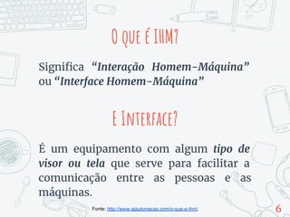 O que é IHM?
Significa “Interação Homem-Máquina”
ou “Interface Homem-Máquina”
É um equipamento com algum tipo de
visor ou tela que serve para facilitar a
comunicação entre as pessoas e as
máquinas.
6
E Interface?
Fonte: http://www.ajautomacao.com/o-que-e-ihm/
 