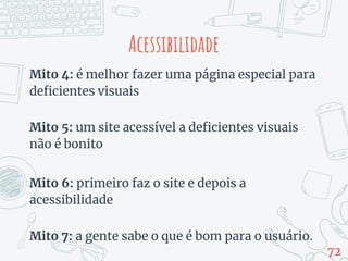 Acessibilidade
Mito 4: é melhor fazer uma página especial para
deficientes visuais
Mito 5: um site acessível a deficientes visuais
não é bonito
Mito 6: primeiro faz o site e depois a
acessibilidade
Mito 7: a gente sabe o que é bom para o usuário.
72
 