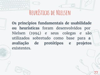 Heurísticas de Nielsen
Os princípios fundamentais de usabilidade
ou heurísticas foram desenvolvidos por
Nielsen (1994) e seus colegas e são
utilizados sobretudo como base para a
avaliação de protótipos e projetos
existentes.
77
 