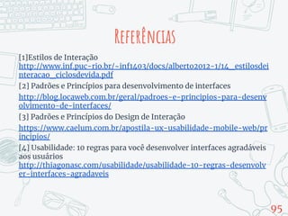 [1]Estilos de Interação
http://www.inf.puc-rio.br/~inf1403/docs/alberto2012-1/14_estilosdei
nteracao_ciclosdevida.pdf
[2] Padrões e Princípios para desenvolvimento de interfaces
http://blog.locaweb.com.br/geral/padroes-e-principios-para-desenv
olvimento-de-interfaces/
[3] Padrões e Princípios do Design de Interação
https://www.caelum.com.br/apostila-ux-usabilidade-mobile-web/pr
incipios/
[4] Usabilidade: 10 regras para você desenvolver interfaces agradáveis
aos usuários
http://thiagonasc.com/usabilidade/usabilidade-10-regras-desenvolv
er-interfaces-agradaveis
95
Referências
 