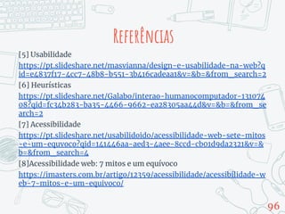 [5] Usabilidade
https://pt.slideshare.net/masvianna/design-e-usabilidade-na-web?q
id=e4837f17-4cc7-48b8-b551-3b416cadeaa1&v=&b=&from_search=2
[6] Heurísticas
https://pt.slideshare.net/Galabo/interao-humanocomputador-131074
08?qid=fc34b283-ba35-4466-9662-ea28305aa44d&v=&b=&from_se
arch=2
[7] Acessibilidade
https://pt.slideshare.net/usabilidoido/acessibilidade-web-sete-mitos
-e-um-equvoco?qid=141446aa-aed3-4aee-8ccd-cb01d9da2321&v=&
b=&from_search=4
[8]Acessibilidade web: 7 mitos e um equívoco
https://imasters.com.br/artigo/12359/acessibilidade/acessibilidade-w
eb-7-mitos-e-um-equivoco/
96
Referências
 