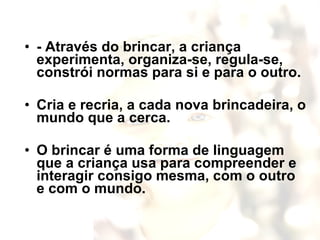 - Através do brincar, a criança experimenta, organiza-se, regula-se, constrói normas para si e para o outro.  Cria e recria, a cada nova brincadeira, o mundo que a cerca.  O brincar é uma forma de linguagem que a criança usa para compreender e interagir consigo mesma, com o outro e com o mundo. 