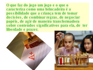 O que faz do jogo um jogo e o que o caracteriza como uma brincadeira é a possibilidade que a criança tem de tomar decisões, de combinar regras, de negociar papéis, de agir de maneira transformadora sobre conteúdos significativos para ela, de  ter liberdade e prazer. 