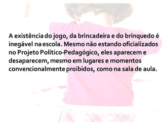 A existência do jogo, da brincadeira e do brinquedo é inegável na escola. Mesmo não estando oficializados no Projeto Político-Pedagógico, eles aparecem e desaparecem, mesmo em lugares e momentos convencionalmente proibidos, como na sala de aula.  