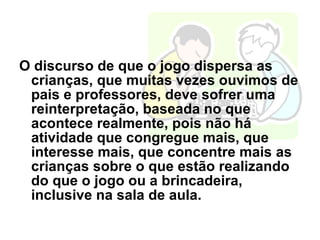 O discurso de que o jogo dispersa as crianças, que muitas vezes ouvimos de pais e professores, deve sofrer uma reinterpretação, baseada no que acontece realmente, pois não há atividade que congregue mais, que interesse mais, que concentre mais as crianças sobre o que estão realizando do que o jogo ou a brincadeira, inclusive na sala de aula. 
