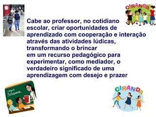 Cabe ao professor, no cotidiano escolar, criar oportunidades de aprendizado com cooperação e interação através das atividades lúdicas, transformando o brincar em um recurso pedagógico para experimentar, como mediador, o verdadeiro significado de uma aprendizagem com desejo e prazer 