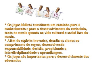 * Os jogos lúdicos constituem um caminho para o conhecimento e para o desenvolvimento do raciocínio, tanto na escola quanto na vida cultural e social fora da escola. * Além do espírito inovador, desafia os alunos ao cumprimento de regras, desenvolvendo responsabilidade, decisão, propiciando a interdisciplinaridade e aprendizagem.  * Os jogos são importantes para o desenvolvimento dos educandos 