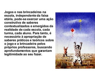 Jogos e nas brincadeiras na escola, independente da faixa etária, pode-se exercer uma ação construtiva de saberes contextualizados e emergidos da realidade de cada escola, cada turma, cada aluno. Para tanto, é necessário à apropriação de saberes práticos e teóricos sobre o jogo e a brincadeira pelos próprios professores, buscando aprofundamentos que garantam legitimidade ao seu fazer.   