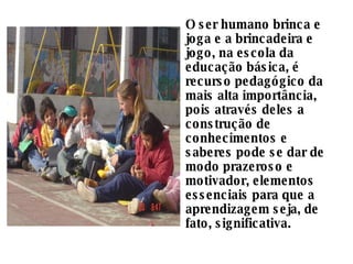 O ser humano brinca e joga e a brincadeira e jogo, na escola da educação básica, é recurso pedagógico da mais alta importância, pois através deles a construção de conhecimentos e saberes pode se dar de modo prazeroso e motivador, elementos essenciais para que a aprendizagem seja, de fato, significativa. 