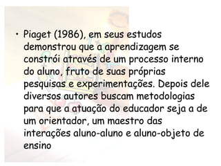 Piaget (1986), em seus estudos demonstrou que a aprendizagem se constrói através de um processo interno do aluno, fruto de suas próprias pesquisas e experimentações. Depois dele diversos autores buscam metodologias para que a atuação do educador seja a de um orientador, um maestro das interações aluno-aluno e aluno-objeto de ensino 