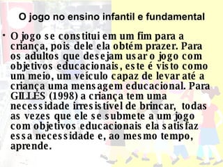 O jogo se constitui em um fim para a criança, pois dele ela obtém prazer. Para os adultos que desejam usar o jogo com objetivos educacionais, este é visto como um meio, um veículo capaz de levar até a criança uma mensagem educacional. Para GILLES (1998) a criança tem uma necessidade irresistível de brincar,  todas as vezes que ele se submete a um jogo com objetivos educacionais ela satisfaz essa necessidade e, ao mesmo tempo, aprende. O jogo no ensino infantil e fundamental 