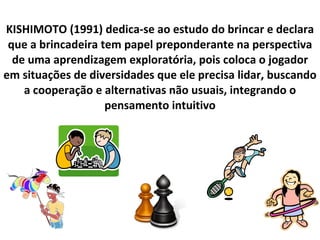 KISHIMOTO (1991) dedica-se ao estudo do brincar e declara que a brincadeira tem papel preponderante na perspectiva de uma aprendizagem exploratória, pois coloca o jogador em situações de diversidades que ele precisa lidar, buscando a cooperação e alternativas não usuais, integrando o pensamento intuitivo 