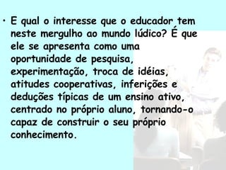 E qual o interesse que o educador tem neste mergulho ao mundo lúdico? É que ele se apresenta como uma oportunidade de pesquisa, experimentação, troca de idéias, atitudes cooperativas, inferições e deduções típicas de um ensino ativo, centrado no próprio aluno, tornando-o capaz de construir o seu próprio conhecimento. 
