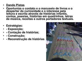 Dando Pistas   Oportuniza o contato e o manuseio de livros e o despertar da curiosidade e o interesse pela leitura e escrita através de histórias infantis, contos, poesias, histórias em quadrinhos, letras de música, receitas e outros portadores textuais.  Estratégias:  - Exposição; - Contação de histórias; - Construção; - Reconstrução de histórias 