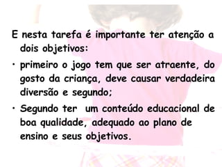 E nesta tarefa é importante ter atenção a dois objetivos:  primeiro o jogo tem que ser atraente, do gosto da criança, deve causar verdadeira diversão e segundo; Segundo ter  um conteúdo educacional de boa qualidade, adequado ao plano de ensino e seus objetivos. 