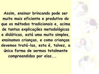 Assim, ensinar brincando pode ser muito mais eficiente e produtivo do que os métodos tradicionais e, acima de tantas explicações metodológicas e didáticas, está uma muito simples, ensinamos crianças, e como crianças devemos tratá-las, esta é, talvez, a única forma de sermos totalmente compreendidos por elas...  