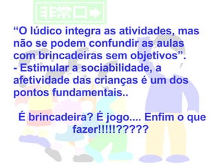 “ O lúdico integra as atividades, mas não se podem confundir as aulas com brincadeiras sem objetivos”.  - Estimular a sociabilidade, a afetividade das crianças é um dos pontos fundamentais.. É brincadeira? É jogo.... Enfim o que fazer!!!!!????? 