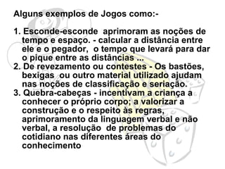 Alguns exemplos de Jogos como:- 1. Esconde-esconde  aprimoram as noções de tempo e espaço. - calcular a distância entre ele e o pegador,  o tempo que levará para dar o pique entre as distâncias ... 2. De revezamento ou contestes - Os bastões, bexigas  ou outro material utilizado ajudam nas noções de classificação e seriação.  3. Quebra-cabeças - incentivam a criança a conhecer o próprio corpo; a valorizar a construção e o respeito às regras, aprimoramento da linguagem verbal e não verbal, a resolução  de problemas do cotidiano nas diferentes áreas do conhecimento 