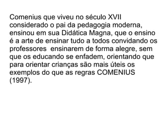 Comenius que viveu no século XVII considerado o pai da pedagogia moderna, ensinou em sua Didática Magna, que o ensino é a arte de ensinar tudo a todos convidando os professores  ensinarem de forma alegre, sem que os educando se enfadem, orientando que para orientar crianças são mais úteis os exemplos do que as regras COMENIUS (1997).  