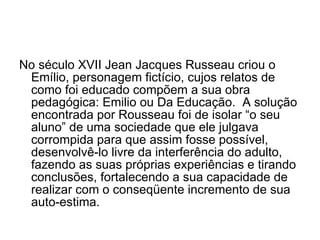 No século XVII Jean Jacques Russeau criou o Emílio, personagem fictício, cujos relatos de como foi educado compõem a sua obra pedagógica: Emilio ou Da Educação.  A solução encontrada por Rousseau foi de isolar “o seu aluno” de uma sociedade que ele julgava corrompida para que assim fosse possível, desenvolvê-lo livre da interferência do adulto, fazendo as suas próprias experiências e tirando conclusões, fortalecendo a sua capacidade de realizar com o conseqüente incremento de sua auto-estima. 