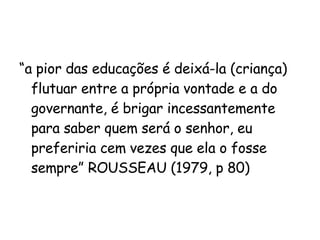 “ a pior das educações é deixá-la (criança) flutuar entre a própria vontade e a do governante, é brigar incessantemente para saber quem será o senhor, eu preferiria cem vezes que ela o fosse sempre” ROUSSEAU (1979, p 80) 