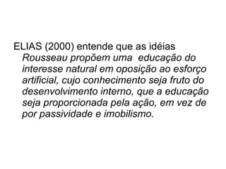 ELIAS (2000) entende que as idéias  Rousseau propõem uma  educação do interesse natural em oposição ao esforço artificial, cujo conhecimento seja fruto do desenvolvimento interno, que a educação seja proporcionada pela ação, em vez de por passividade e imobilismo.  