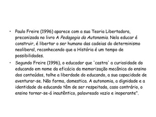 Paulo Freire (1996) aparece com a sua Teoria Libertadora, preconizada no livro A  Pedagogia da Autonomia . Nela educar é construir, é libertar o ser humano das cadeias do determinismo neoliberal, reconhecendo que a História é um tempo de possibilidades.  Segundo Freire (1996), o educador que 'castra' a curiosidade do educando em nome da eficácia da memorização mecânica do ensino dos conteúdos, tolhe a liberdade do educando, a sua capacidade de aventurar-se. Não forma, domestica. A autonomia, a dignidade e a identidade do educando têm de ser respeitada, caso contrário, o ensino tornar-se-á inautêntico, palavreado vazio e inoperante".  