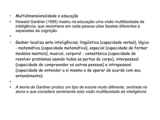 Multidimensionalidade e educação Howard Gardner (1995) inseriu na educação uma visão multifacetada da inteligência, que reconhece em cada pessoa uitas fazetas diferentes e separadas da cognição.    Gadner localiza sete inteligências: lingüística (capacidade verbal), lógico - matemática (capacidade matemática), especial (capacidade de formar modelos mentais), musical, corporal - cenestésica (capacidade de resolver problemas usando todas as partes do corpo), interpessoal (capacidade de compreender os outras pessoas) e intrapessoal (capacidade de entender a si mesmo e de operar de acordo com seu entendimento).    A teoria de Gardner produz um tipo de escola muito diferente, centrada no aluno e que considera seriamente esta visão multifacetada da inteligência 